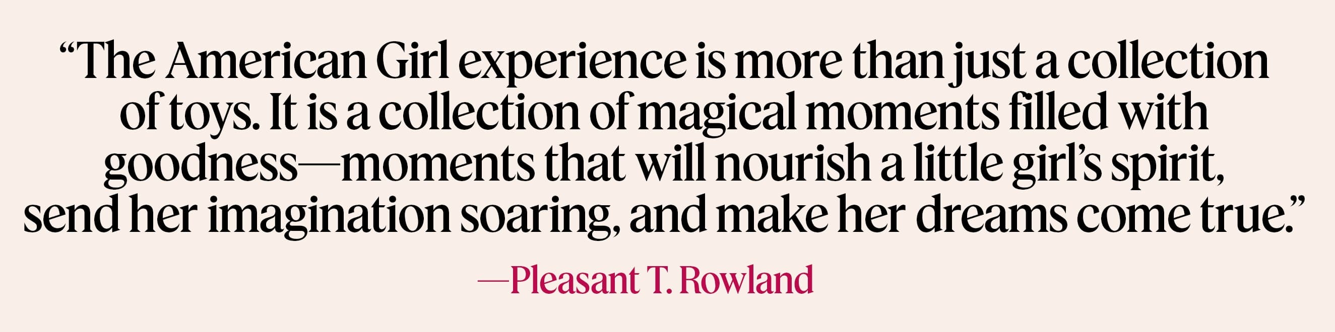 The American Girl experience is more than just a collection of toys. It is a collection of magical moments filled with goodness-moments that will nourish a little girl's spirit, send her imagination soaring, and make her dreams come true. -Pleasant T. Rowland
